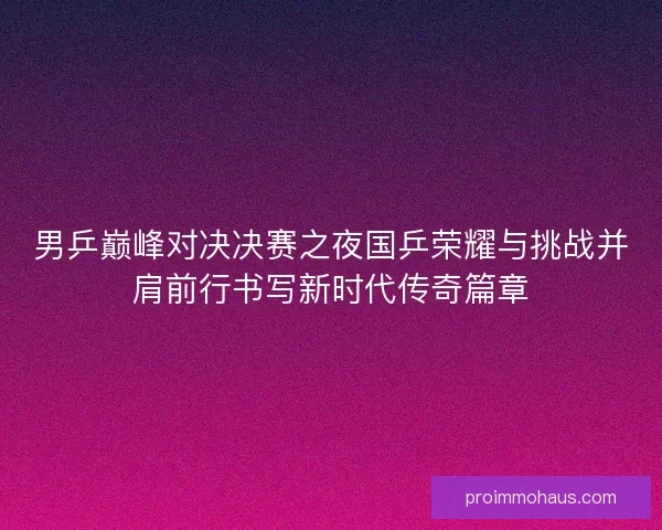男乒巅峰对决决赛之夜国乒荣耀与挑战并肩前行书写新时代传奇篇章
