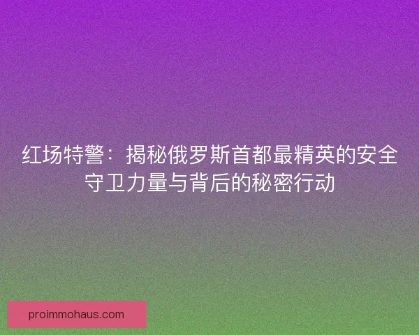 红场特警：揭秘俄罗斯首都最精英的安全守卫力量与背后的秘密行动