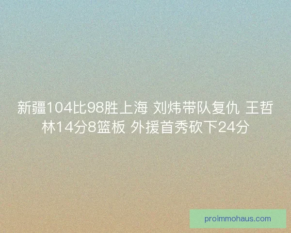 新疆104比98胜上海 刘炜带队复仇 王哲林14分8篮板 外援首秀砍下24分
