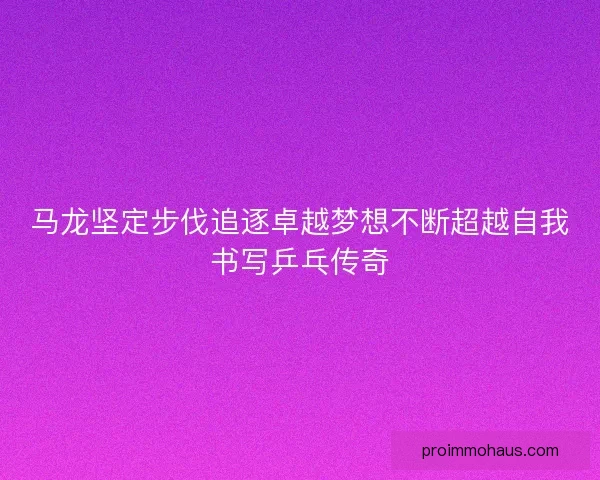 马龙坚定步伐追逐卓越梦想不断超越自我书写乒乓传奇