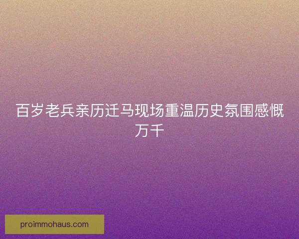 百岁老兵亲历迁马现场重温历史氛围感慨万千