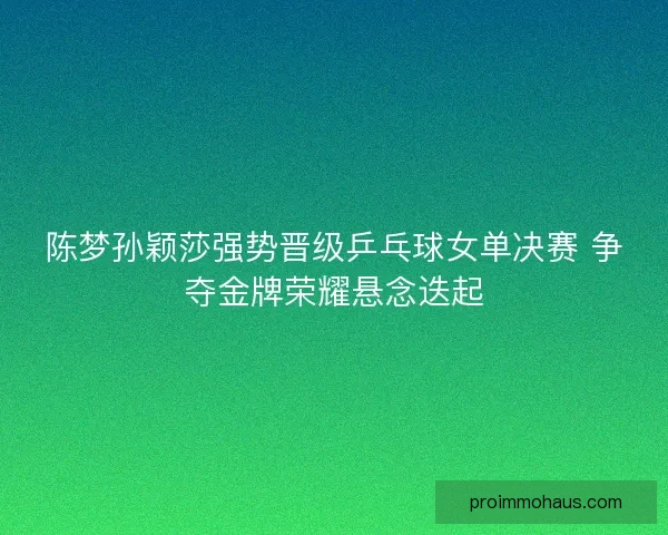 陈梦孙颖莎强势晋级乒乓球女单决赛 争夺金牌荣耀悬念迭起