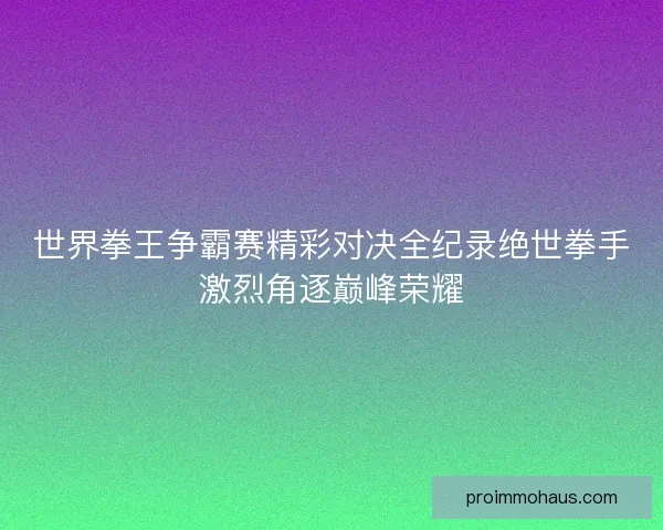 世界拳王争霸赛精彩对决全纪录绝世拳手激烈角逐巅峰荣耀