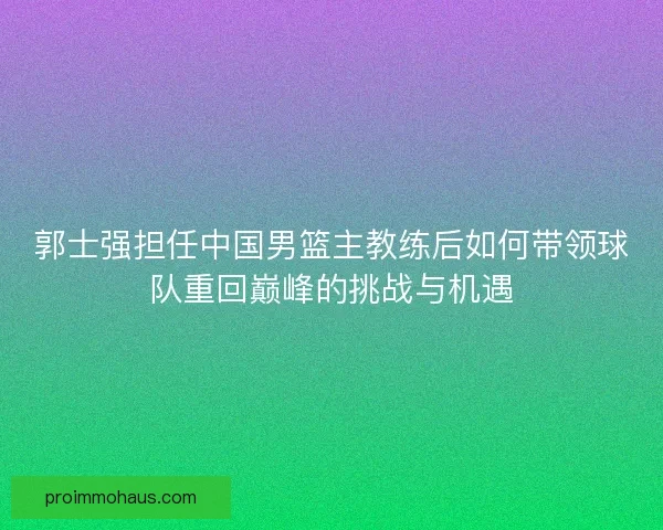 郭士强担任中国男篮主教练后如何带领球队重回巅峰的挑战与机遇